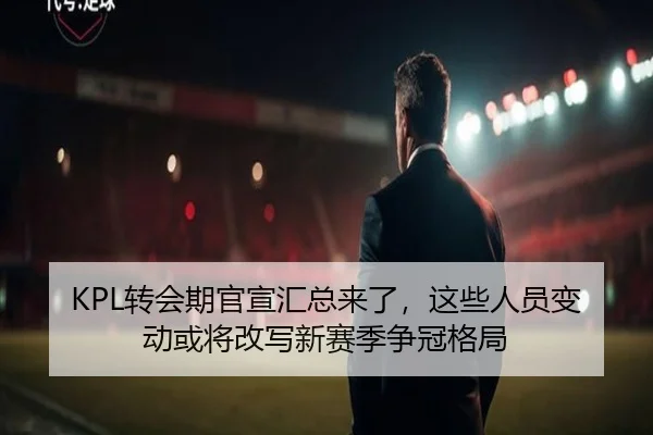 KPL转会期官宣汇总来了，这些人员变动或将改写新赛季争冠格局