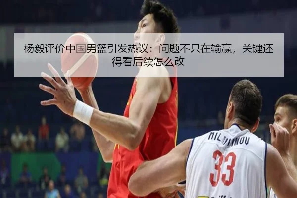 杨毅评价中国男篮引发热议：问题不只在输赢，关键还得看后续怎么改
